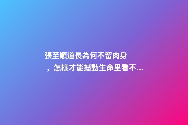 張至順道長為何不留肉身，怎樣才能撼動生命里看不見的部分-第1張-觀點-玄機派
